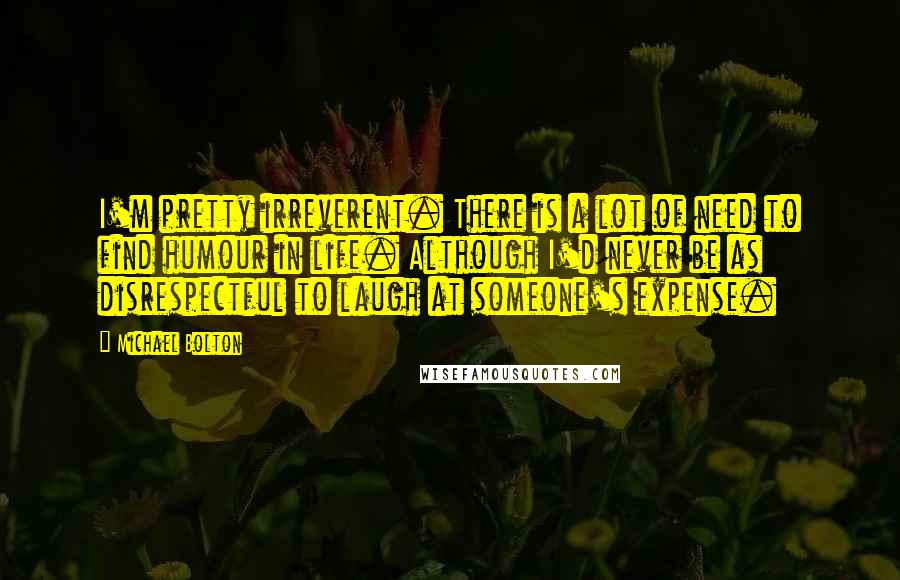 Michael Bolton Quotes: I'm pretty irreverent. There is a lot of need to find humour in life. Although I'd never be as disrespectful to laugh at someone's expense.