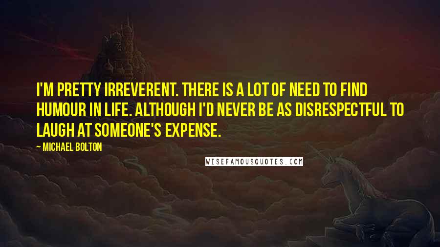 Michael Bolton Quotes: I'm pretty irreverent. There is a lot of need to find humour in life. Although I'd never be as disrespectful to laugh at someone's expense.