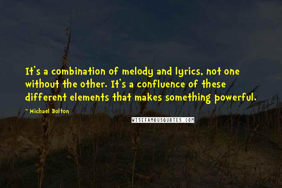 Michael Bolton Quotes: It's a combination of melody and lyrics, not one without the other. It's a confluence of these different elements that makes something powerful.