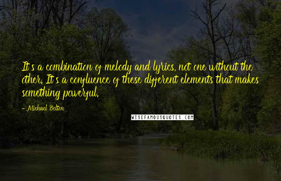 Michael Bolton Quotes: It's a combination of melody and lyrics, not one without the other. It's a confluence of these different elements that makes something powerful.