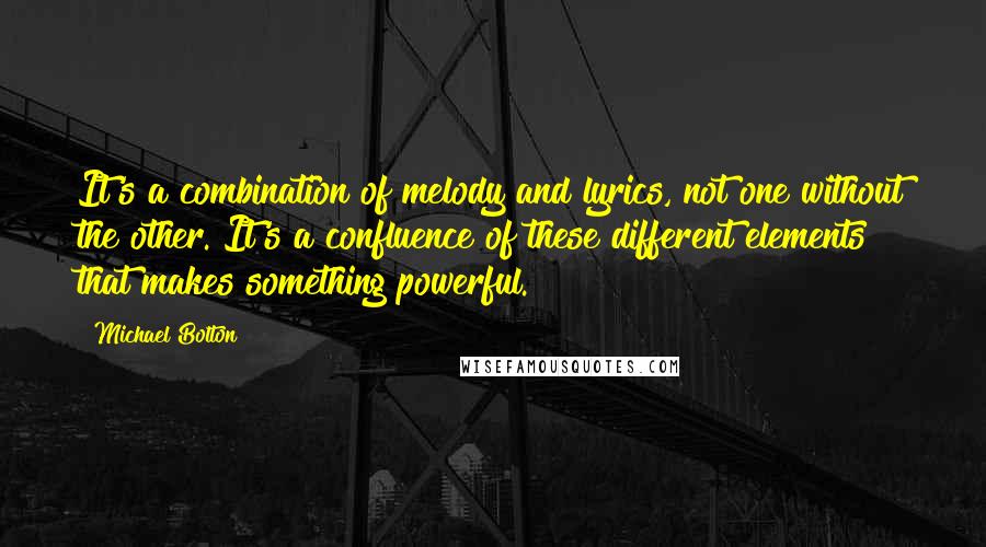 Michael Bolton Quotes: It's a combination of melody and lyrics, not one without the other. It's a confluence of these different elements that makes something powerful.