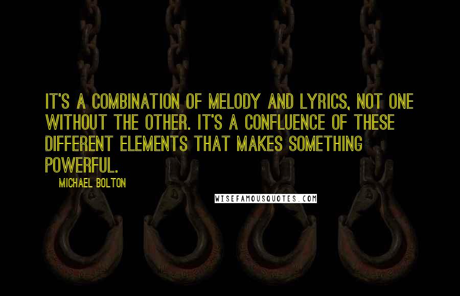 Michael Bolton Quotes: It's a combination of melody and lyrics, not one without the other. It's a confluence of these different elements that makes something powerful.