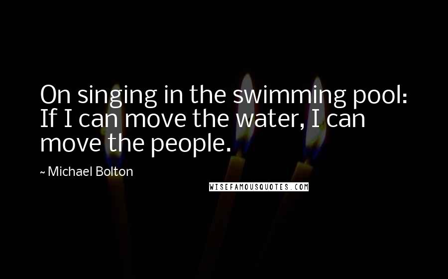 Michael Bolton Quotes: On singing in the swimming pool: If I can move the water, I can move the people.