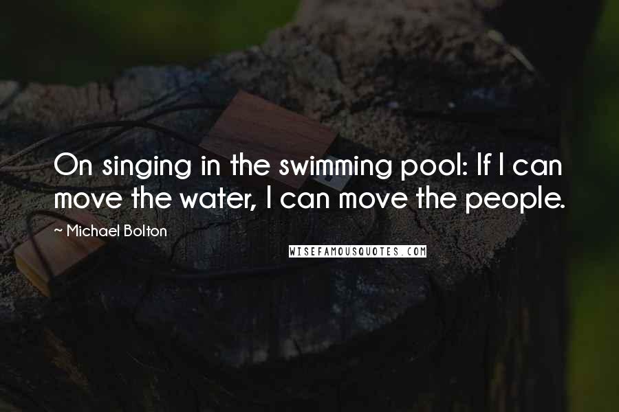 Michael Bolton Quotes: On singing in the swimming pool: If I can move the water, I can move the people.