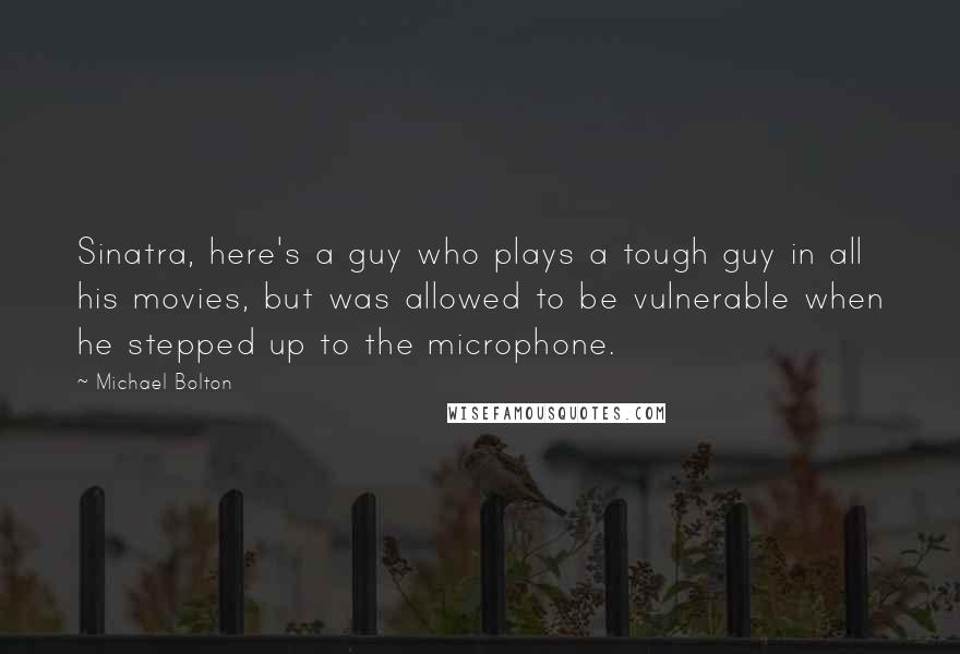 Michael Bolton Quotes: Sinatra, here's a guy who plays a tough guy in all his movies, but was allowed to be vulnerable when he stepped up to the microphone.