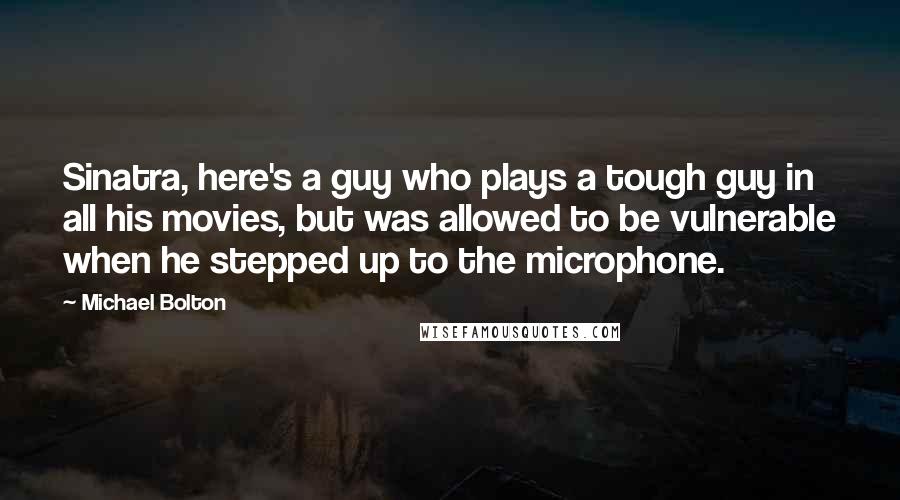 Michael Bolton Quotes: Sinatra, here's a guy who plays a tough guy in all his movies, but was allowed to be vulnerable when he stepped up to the microphone.