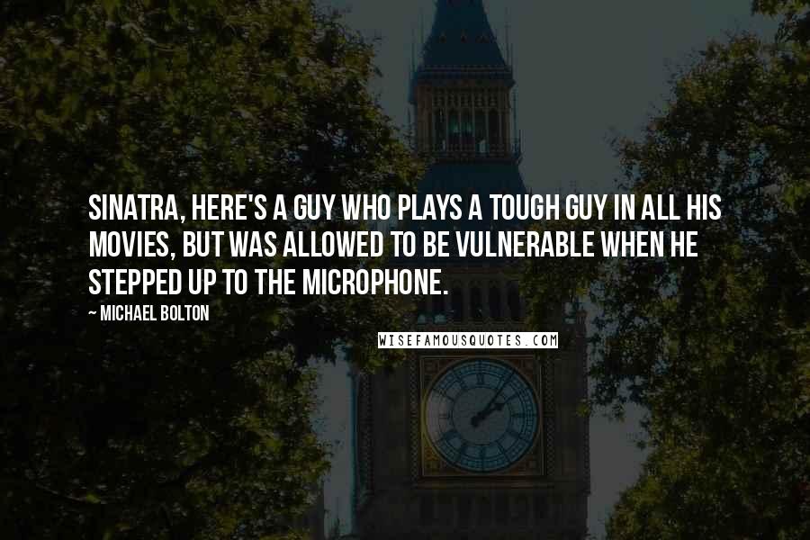 Michael Bolton Quotes: Sinatra, here's a guy who plays a tough guy in all his movies, but was allowed to be vulnerable when he stepped up to the microphone.