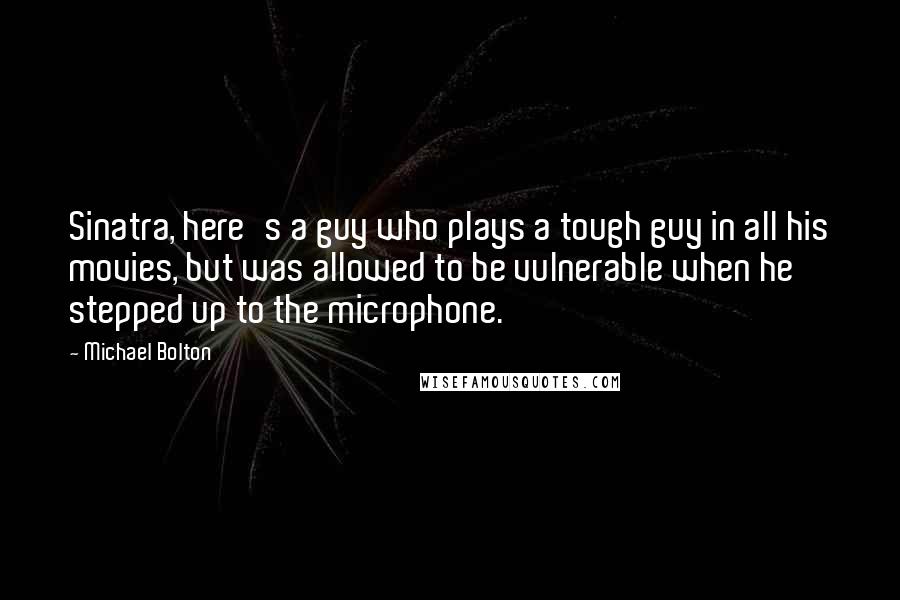 Michael Bolton Quotes: Sinatra, here's a guy who plays a tough guy in all his movies, but was allowed to be vulnerable when he stepped up to the microphone.
