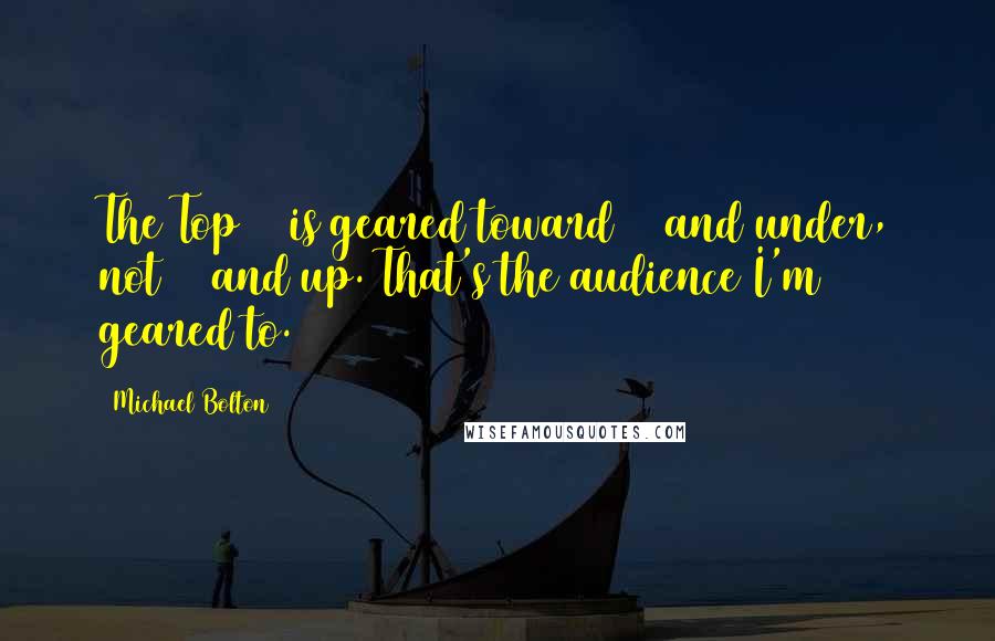Michael Bolton Quotes: The Top 40 is geared toward 20 and under, not 20 and up. That's the audience I'm geared to.