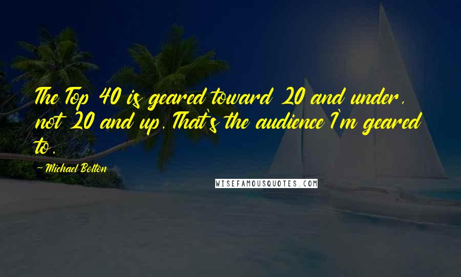 Michael Bolton Quotes: The Top 40 is geared toward 20 and under, not 20 and up. That's the audience I'm geared to.