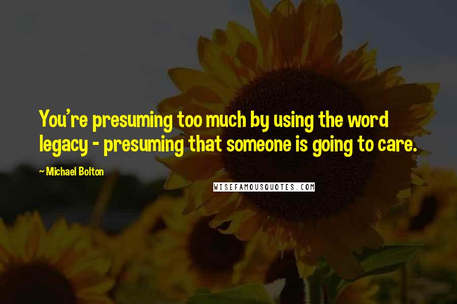 Michael Bolton Quotes: You're presuming too much by using the word legacy - presuming that someone is going to care.