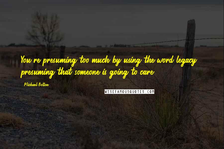 Michael Bolton Quotes: You're presuming too much by using the word legacy - presuming that someone is going to care.