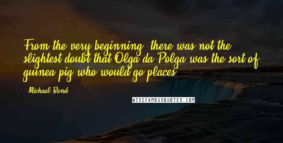 Michael Bond Quotes: From the very beginning, there was not the slightest doubt that Olga da Polga was the sort of guinea pig who would go places.