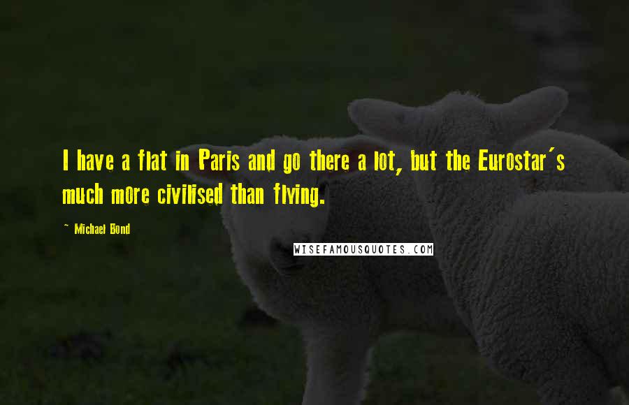 Michael Bond Quotes: I have a flat in Paris and go there a lot, but the Eurostar's much more civilised than flying.