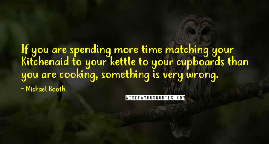 Michael Booth Quotes: If you are spending more time matching your Kitchenaid to your kettle to your cupboards than you are cooking, something is very wrong.