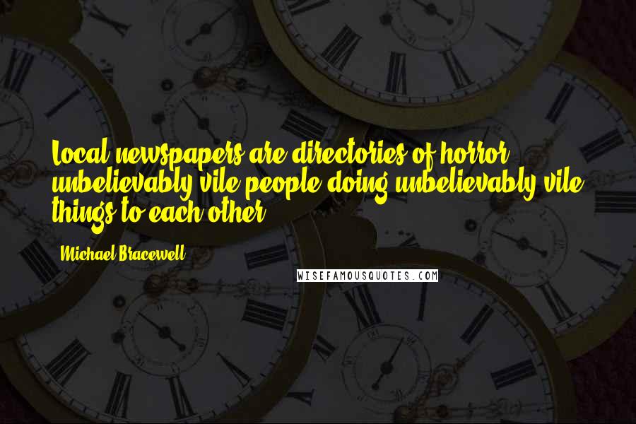 Michael Bracewell Quotes: Local newspapers are directories of horror - unbelievably vile people doing unbelievably vile things to each other.