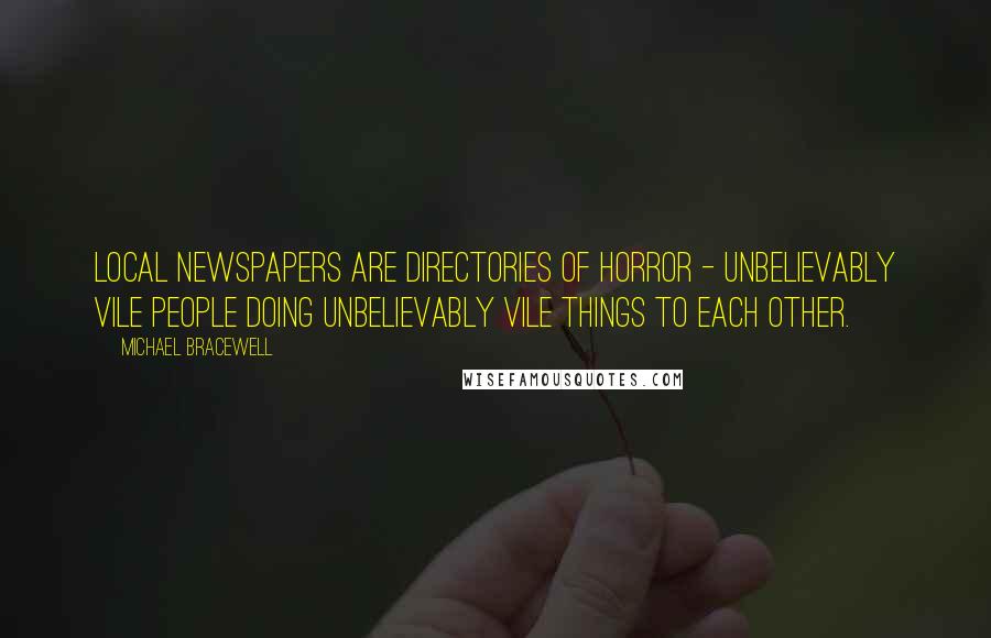 Michael Bracewell Quotes: Local newspapers are directories of horror - unbelievably vile people doing unbelievably vile things to each other.