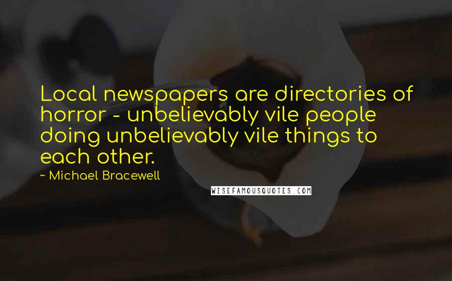 Michael Bracewell Quotes: Local newspapers are directories of horror - unbelievably vile people doing unbelievably vile things to each other.