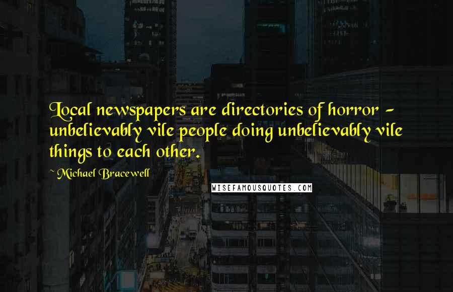 Michael Bracewell Quotes: Local newspapers are directories of horror - unbelievably vile people doing unbelievably vile things to each other.