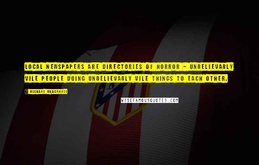 Michael Bracewell Quotes: Local newspapers are directories of horror - unbelievably vile people doing unbelievably vile things to each other.