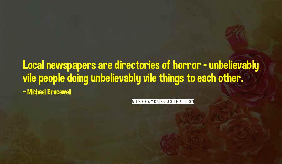 Michael Bracewell Quotes: Local newspapers are directories of horror - unbelievably vile people doing unbelievably vile things to each other.