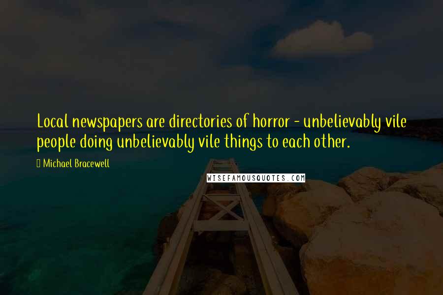 Michael Bracewell Quotes: Local newspapers are directories of horror - unbelievably vile people doing unbelievably vile things to each other.