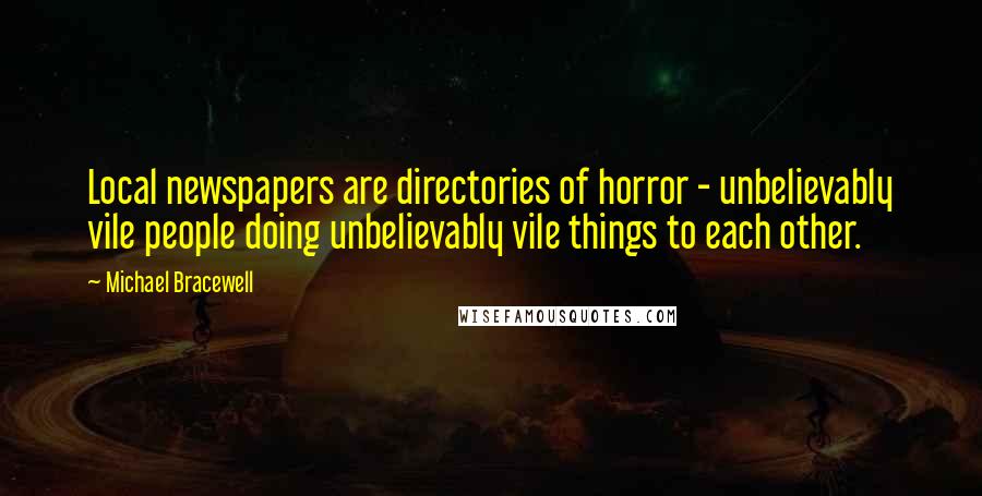 Michael Bracewell Quotes: Local newspapers are directories of horror - unbelievably vile people doing unbelievably vile things to each other.