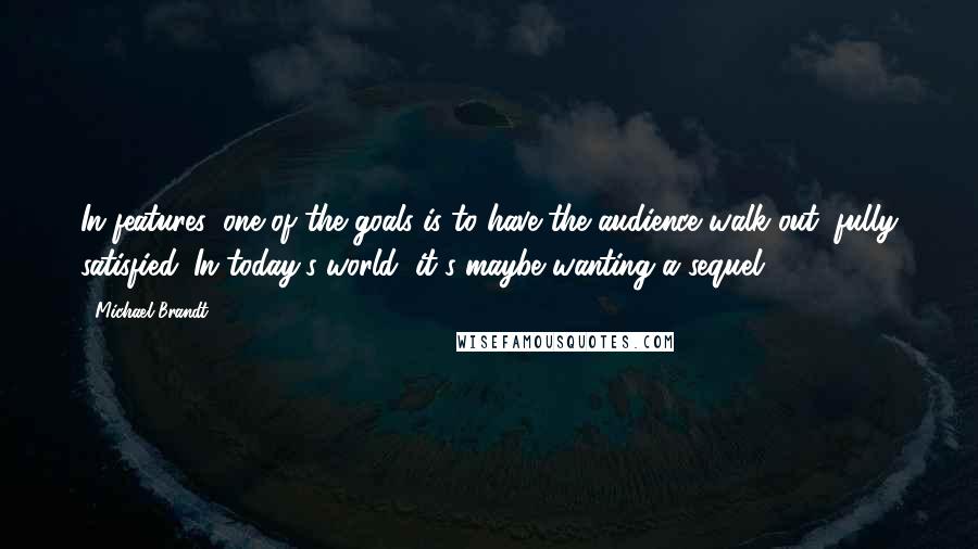 Michael Brandt Quotes: In features, one of the goals is to have the audience walk out, fully satisfied. In today's world, it's maybe wanting a sequel.