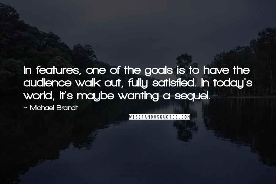 Michael Brandt Quotes: In features, one of the goals is to have the audience walk out, fully satisfied. In today's world, it's maybe wanting a sequel.