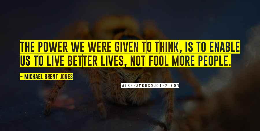 Michael Brent Jones Quotes: The power we were given to think, is to enable us to live better lives, not fool more people.