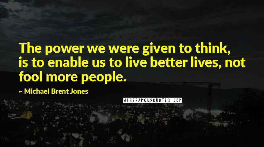 Michael Brent Jones Quotes: The power we were given to think, is to enable us to live better lives, not fool more people.