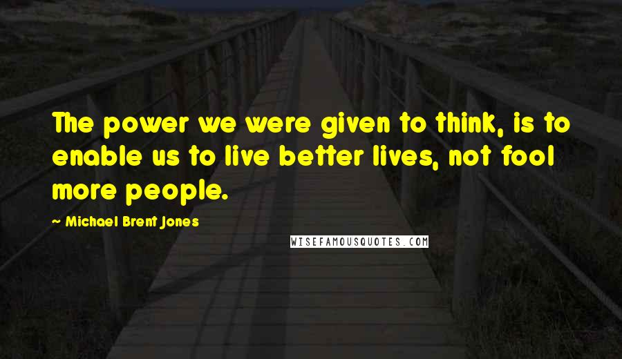 Michael Brent Jones Quotes: The power we were given to think, is to enable us to live better lives, not fool more people.