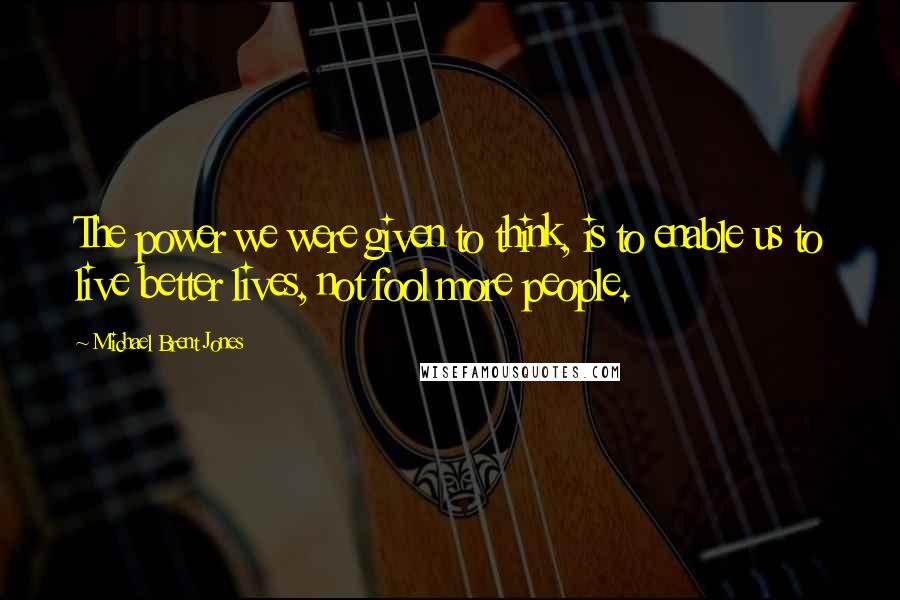 Michael Brent Jones Quotes: The power we were given to think, is to enable us to live better lives, not fool more people.