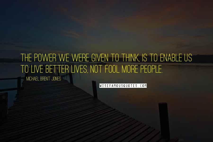 Michael Brent Jones Quotes: The power we were given to think, is to enable us to live better lives, not fool more people.