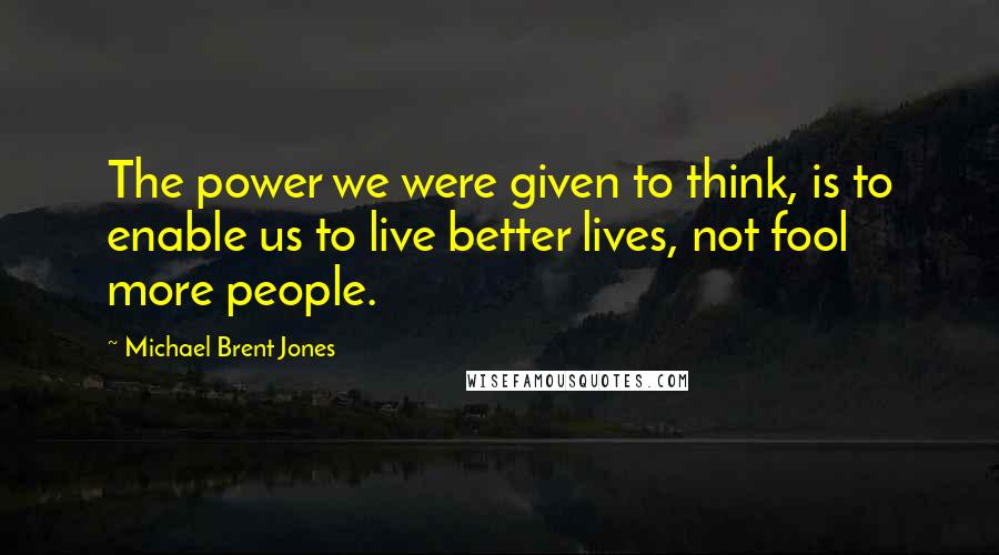 Michael Brent Jones Quotes: The power we were given to think, is to enable us to live better lives, not fool more people.