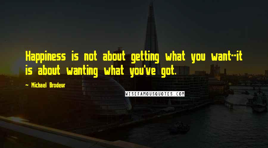 Michael Brodeur Quotes: Happiness is not about getting what you want--it is about wanting what you've got.