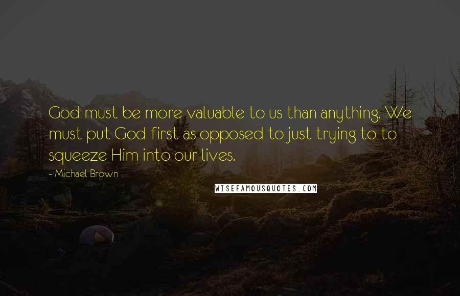 Michael Brown Quotes: God must be more valuable to us than anything. We must put God first as opposed to just trying to to squeeze Him into our lives.