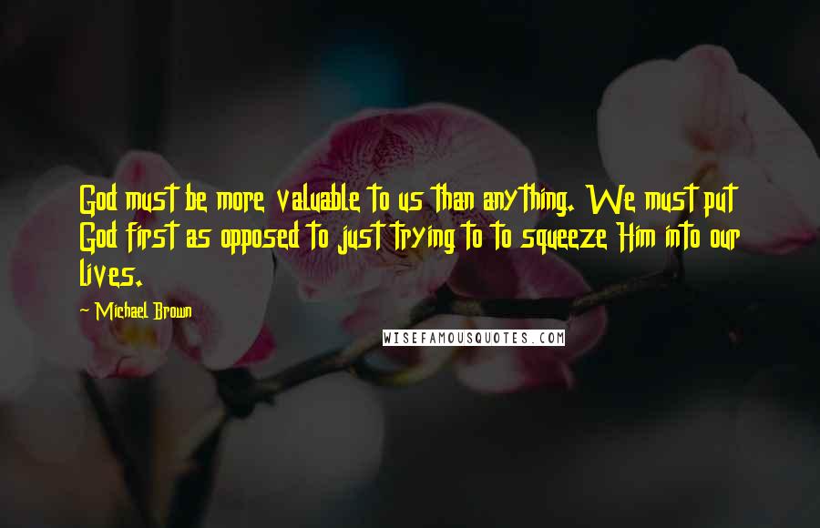 Michael Brown Quotes: God must be more valuable to us than anything. We must put God first as opposed to just trying to to squeeze Him into our lives.