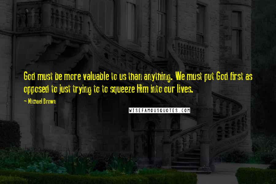 Michael Brown Quotes: God must be more valuable to us than anything. We must put God first as opposed to just trying to to squeeze Him into our lives.