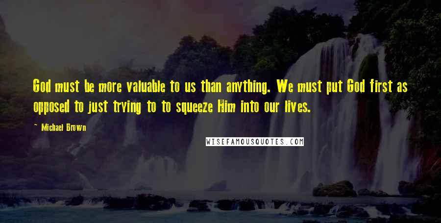 Michael Brown Quotes: God must be more valuable to us than anything. We must put God first as opposed to just trying to to squeeze Him into our lives.