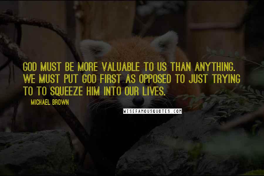 Michael Brown Quotes: God must be more valuable to us than anything. We must put God first as opposed to just trying to to squeeze Him into our lives.