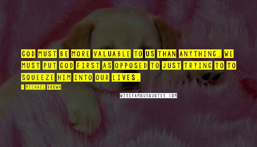 Michael Brown Quotes: God must be more valuable to us than anything. We must put God first as opposed to just trying to to squeeze Him into our lives.