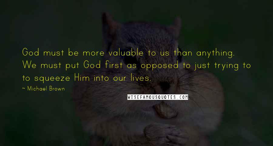 Michael Brown Quotes: God must be more valuable to us than anything. We must put God first as opposed to just trying to to squeeze Him into our lives.
