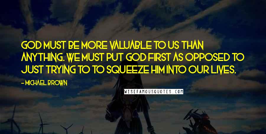 Michael Brown Quotes: God must be more valuable to us than anything. We must put God first as opposed to just trying to to squeeze Him into our lives.