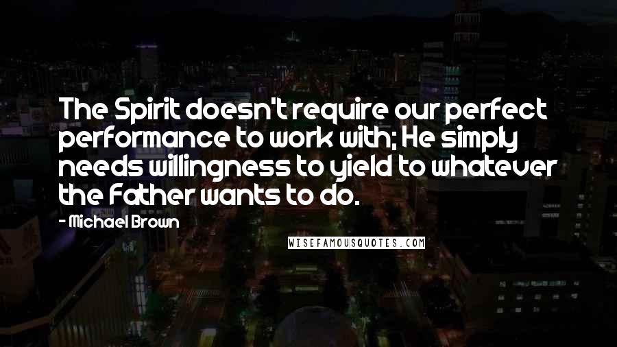 Michael Brown Quotes: The Spirit doesn't require our perfect performance to work with; He simply needs willingness to yield to whatever the Father wants to do.