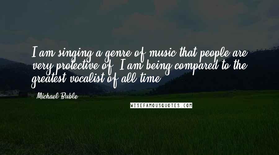 Michael Buble Quotes: I am singing a genre of music that people are very protective of. I am being compared to the greatest vocalist of all time.