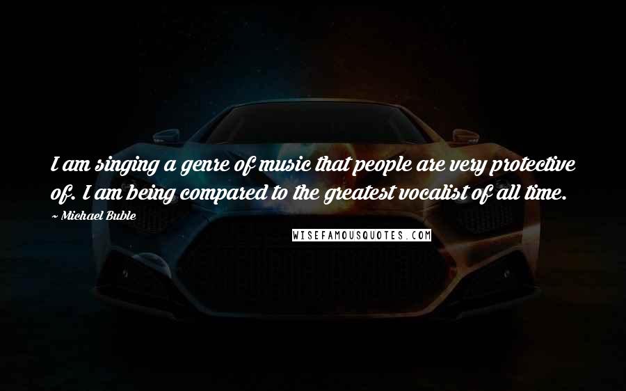 Michael Buble Quotes: I am singing a genre of music that people are very protective of. I am being compared to the greatest vocalist of all time.