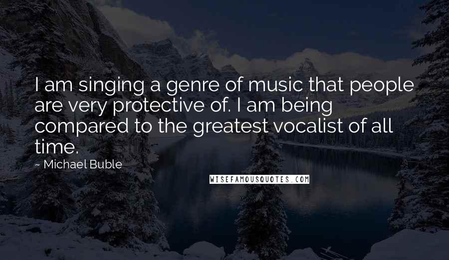 Michael Buble Quotes: I am singing a genre of music that people are very protective of. I am being compared to the greatest vocalist of all time.