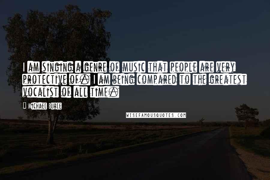 Michael Buble Quotes: I am singing a genre of music that people are very protective of. I am being compared to the greatest vocalist of all time.