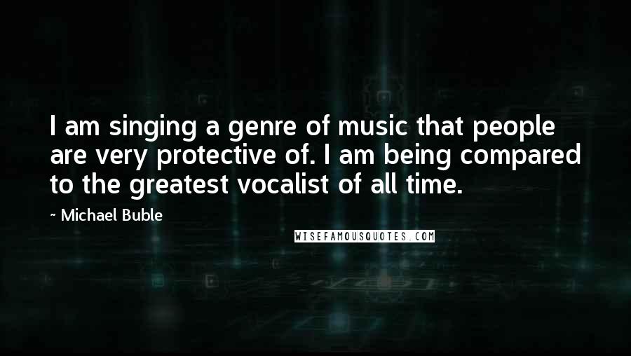 Michael Buble Quotes: I am singing a genre of music that people are very protective of. I am being compared to the greatest vocalist of all time.